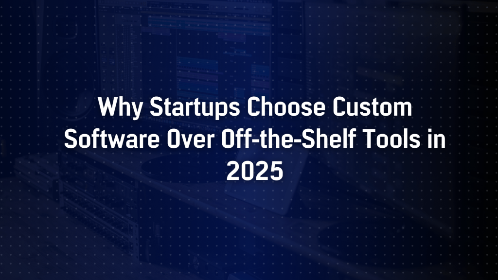Why Startups Choose Custom Software Over Off-the-Shelf Tools in 2025